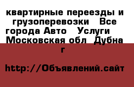 квартирные переезды и грузоперевозки - Все города Авто » Услуги   . Московская обл.,Дубна г.